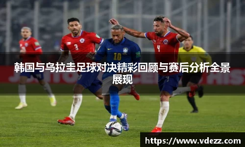 韩国与乌拉圭足球对决精彩回顾与赛后分析全景展现